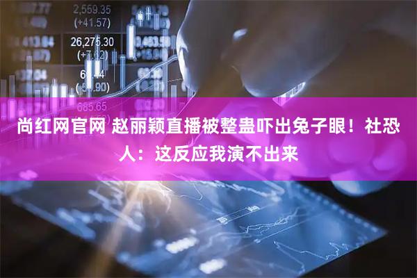 尚红网官网 赵丽颖直播被整蛊吓出兔子眼！社恐人：这反应我演不出来