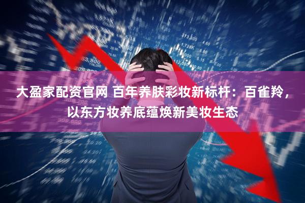 大盈家配资官网 百年养肤彩妆新标杆:百雀羚,以东方妆养底蕴焕新美妆生态